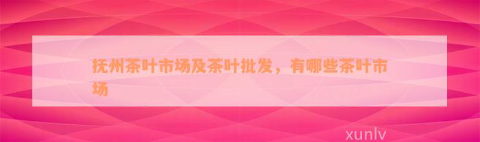 抚州茶叶市场及茶叶批发，有哪些茶叶市场