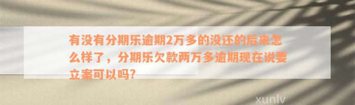 有没有分期乐逾期2万多的没还的后来怎么样了，分期乐欠款两万多逾期现在说要立案可以吗?