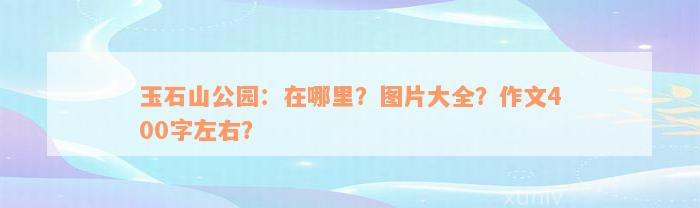 玉石山公园：在哪里？图片大全？作文400字左右？