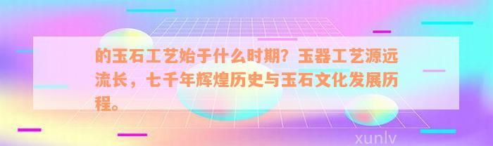 的玉石工艺始于什么时期？玉器工艺源远流长，七千年辉煌历史与玉石文化发展历程。