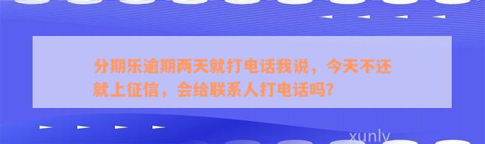 分期乐逾期两天就打电话我说，今天不还就上征信，会给联系人打电话吗？