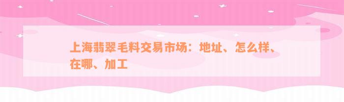 上海翡翠毛料交易市场：地址、怎么样、在哪、加工