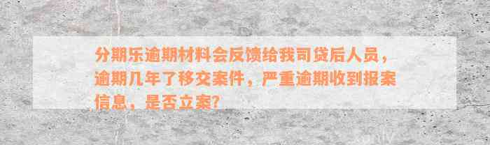 分期乐逾期材料会反馈给我司贷后人员，逾期几年了移交案件，严重逾期收到报案信息，是否立案？