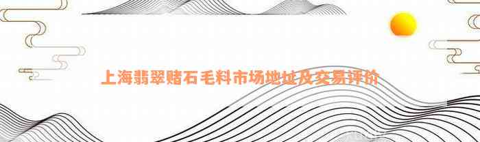 上海翡翠赌石毛料市场地址及交易评价