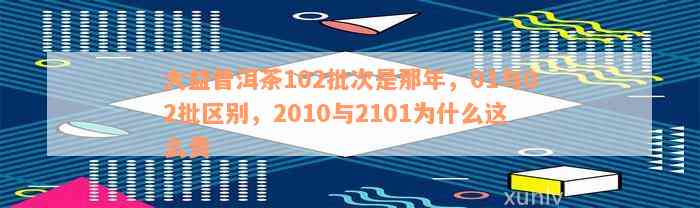 大益普洱茶102批次是那年，01与02批区别，2010与2101为什么这么贵