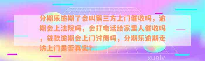 分期乐逾期了会叫第三方上门催收吗，逾期会上法院吗，会打电话给家里人催收吗，贷款逾期会上门讨债吗，分期乐逾期走访上门是否真实？