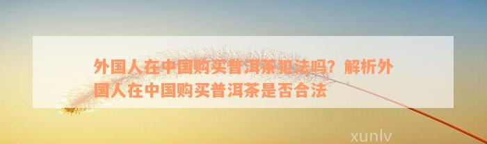 外国人在中国购买普洱茶犯法吗？解析外国人在中国购买普洱茶是否合法