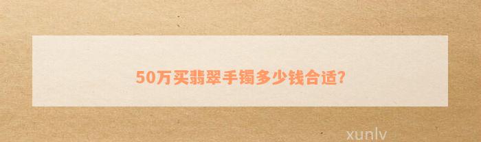 50万买翡翠手镯多少钱合适？