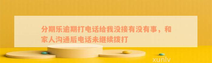 分期乐逾期打电话给我没接有没有事，和家人沟通后电话未继续拨打