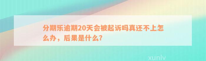 分期乐逾期20天会被起诉吗真还不上怎么办，后果是什么？