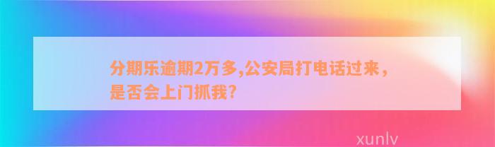 分期乐逾期2万多,公安局打电话过来，是否会上门抓我?