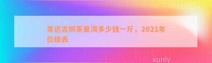 景迈古树茶普洱多少钱一斤，2021年价格表