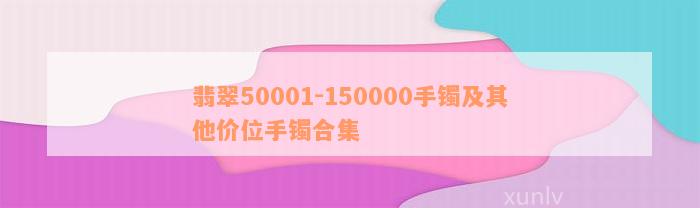 翡翠50001-150000手镯及其他价位手镯合集