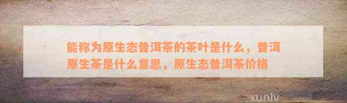 能称为原生态普洱茶的茶叶是什么，普洱原生茶是什么意思，原生态普洱茶价格