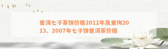 普洱七子茶饼价格2012年及查询2013、2007年七子饼普洱茶价格