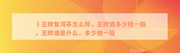 龑王牌普洱茶怎么样，王牌酒多少钱一瓶，王牌酒是什么，多少钱一箱