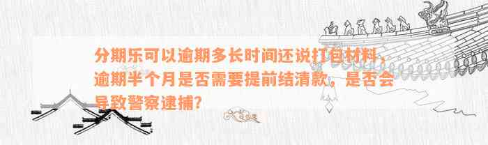 分期乐可以逾期多长时间还说打包材料，逾期半个月是否需要提前结清款，是否会导致警察逮捕？