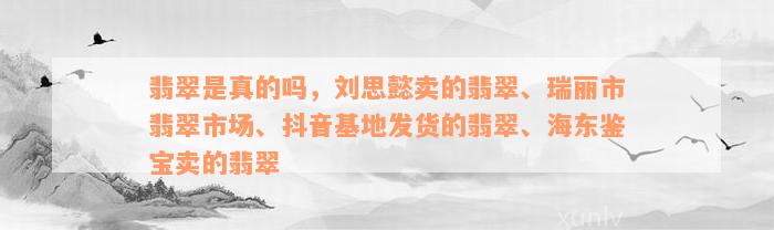 翡翠是真的吗，刘思懿卖的翡翠、瑞丽市翡翠市场、抖音基地发货的翡翠、海东鉴宝卖的翡翠