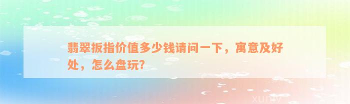 翡翠扳指价值多少钱请问一下，寓意及好处，怎么盘玩？