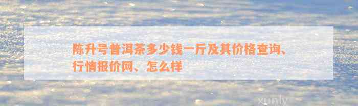 陈升号普洱茶多少钱一斤及其价格查询、行情报价网、怎么样