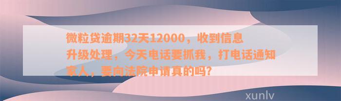 微粒贷逾期32天12000，收到信息升级处理，今天电话要抓我，打电话通知家人，要向法院申请真的吗？