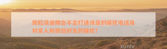 微粒贷逾期会不会打通讯录的骚扰电话及对家人和微信好友的骚扰？