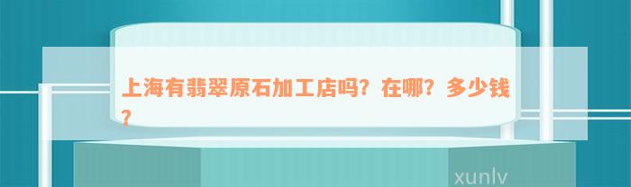 上海有翡翠原石加工店吗？在哪？多少钱？