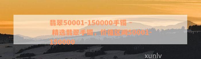 翡翠50001-150000手镯 - 精选翡翠手镯，价值区间50001-150000