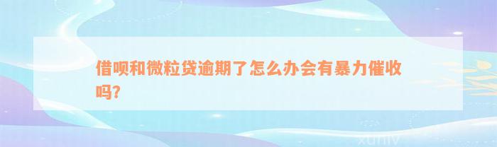 借呗和微粒贷逾期了怎么办会有暴力催收吗？