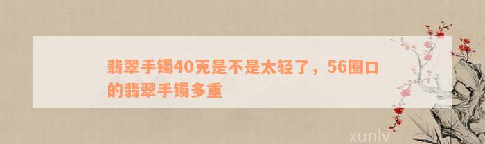 翡翠手镯40克是不是太轻了，56圈口的翡翠手镯多重