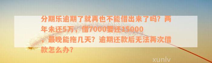 分期乐逾期了就再也不能借出来了吗？两年未还5万，借7000要还15000，最晚能拖几天？逾期还款后无法再次借款怎么办？