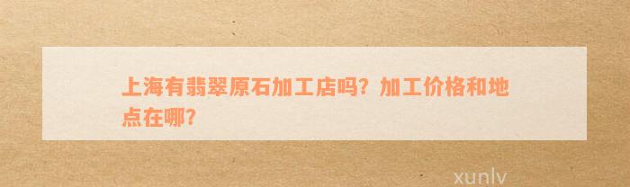 上海有翡翠原石加工店吗？加工价格和地点在哪？