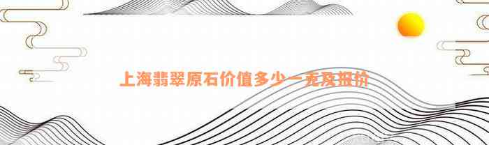 上海翡翠原石价值多少一克及报价