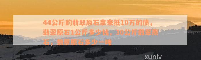 44公斤的翡翠原石拿来抵10万的债，翡翠原石1公斤多少钱，30公斤翡翠原石，翡翠原石多少一吨