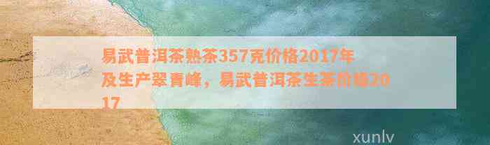 易武普洱茶熟茶357克价格2017年及生产翠青峰，易武普洱茶生茶价格2017