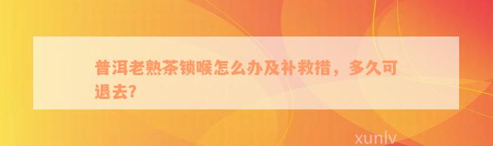 普洱老熟茶锁喉怎么办及补救措，多久可退去？