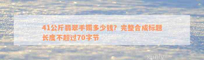 41公斤翡翠手镯多少钱？完整合成标题长度不超过70字节