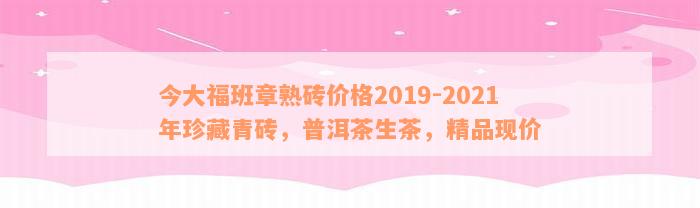 今大福班章熟砖价格2019-2021年珍藏青砖，普洱茶生茶，精品现价