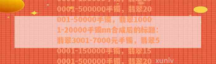 翡翠3001-7000元手镯，翡翠50001-150000手镯，翡翠150001-500000手镯，翡翠20001-50000手镯，翡翠10001-20000手镯nn合成后的标题：翡翠3001-7000元手镯，翡翠50001-150000手镯，翡翠150001-500000手镯，翡翠20001-50000手镯，翡翠10001-20000手镯