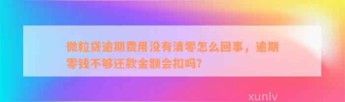 微粒贷逾期费用没有清零怎么回事，逾期零钱不够还款金额会扣吗？