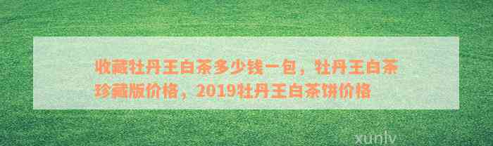 收藏牡丹王白茶多少钱一包，牡丹王白茶珍藏版价格，2019牡丹王白茶饼价格