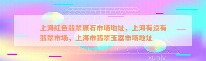 上海红色翡翠原石市场地址，上海有没有翡翠市场，上海市翡翠玉器市场地址