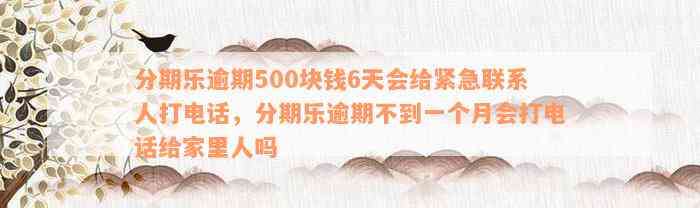 分期乐逾期500块钱6天会给紧急联系人打电话，分期乐逾期不到一个月会打电话给家里人吗