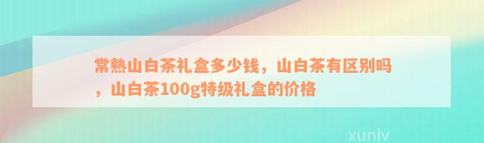 常熟山白茶礼盒多少钱，山白茶有区别吗，山白茶100g特级礼盒的价格