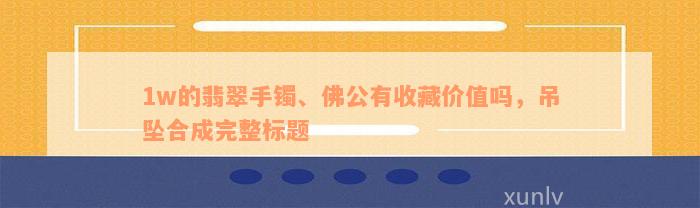 1w的翡翠手镯、佛公有收藏价值吗，吊坠合成完整标题