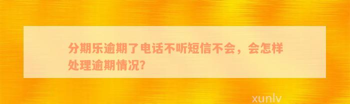 分期乐逾期了电话不听短信不会，会怎样处理逾期情况？