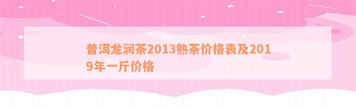 普洱龙润茶2013熟茶价格表及2019年一斤价格