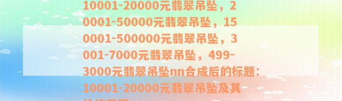 10001-20000元翡翠吊坠，20001-50000元翡翠吊坠，150001-500000元翡翠吊坠，3001-7000元翡翠吊坠，499-3000元翡翠吊坠nn合成后的标题：10001-20000元翡翠吊坠及其价格范围