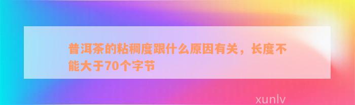 普洱茶的粘稠度跟什么原因有关，长度不能大于70个字节