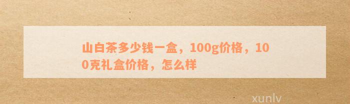 山白茶多少钱一盒，100g价格，100克礼盒价格，怎么样